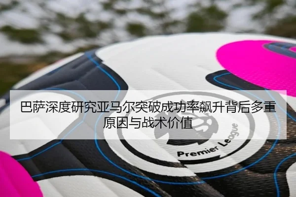 巴萨深度研究亚马尔突破成功率飙升背后多重原因与战术价值