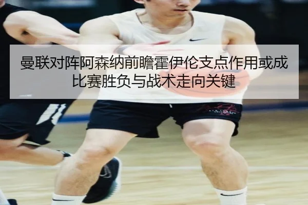 曼联对阵阿森纳前瞻霍伊伦支点作用或成比赛胜负与战术走向关键